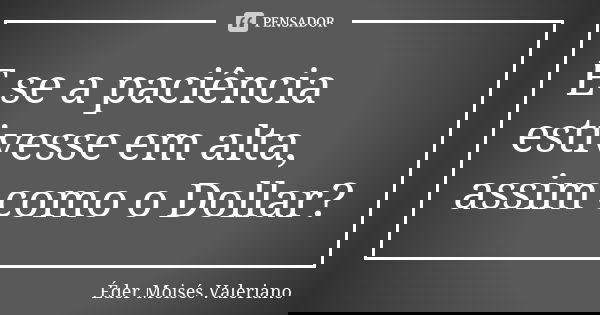 E se a paciência estivesse em alta, assim como o Dollar?... Frase de Éder Moisés Valeriano.