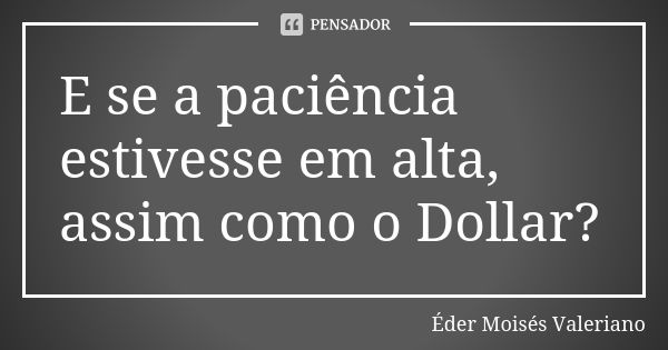 E se a paciência estivesse em alta, assim como o Dollar?... Frase de Éder Moisés Valeriano.