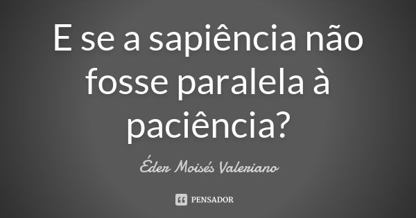 E se a sapiência não fosse paralela à paciência?... Frase de Éder Moisés Valeriano.