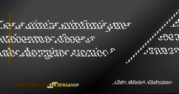 E se a única sinfonia que escutássemos fosse o ronco das barrigas vazias?... Frase de Éder Moisés Valeriano.