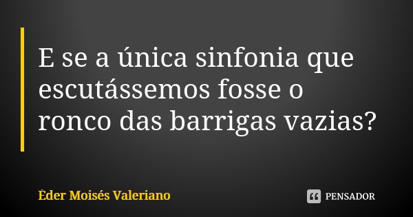 E se a única sinfonia que escutássemos fosse o ronco das barrigas vazias?... Frase de Éder Moisés Valeriano.