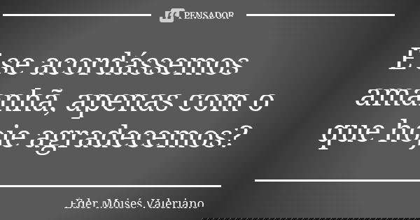 E se acordássemos amanhã, apenas com o que hoje agradecemos?... Frase de Éder Moisés Valeriano.