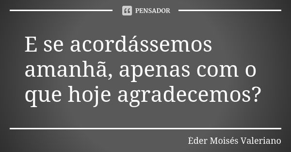 E se acordássemos amanhã, apenas com o que hoje agradecemos?... Frase de Éder Moisés Valeriano.