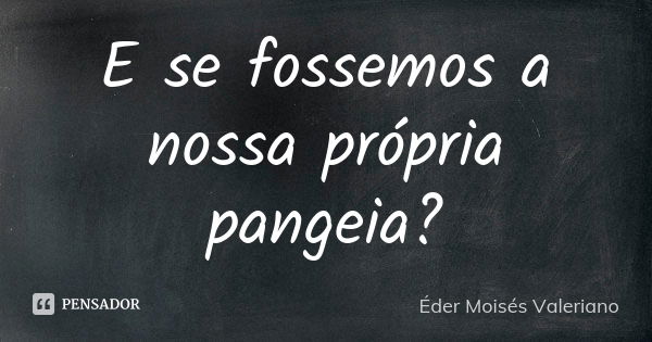 E se fossemos a nossa própria pangeia?... Frase de Éder Moisés Valeriano.