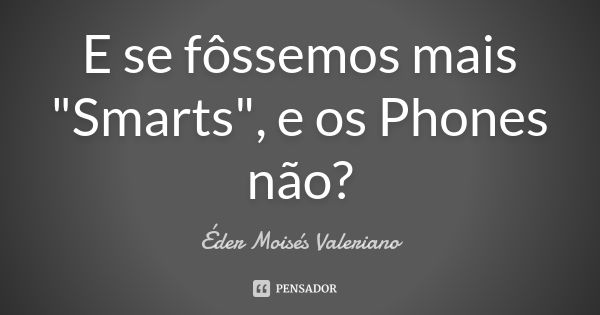 E se fôssemos mais "Smarts", e os Phones não?... Frase de Éder Moisés Valeriano.