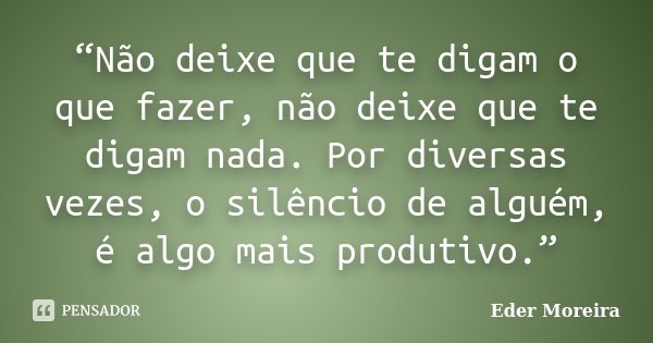“Não deixe que te digam o que fazer, não deixe que te digam nada. Por diversas vezes, o silêncio de alguém, é algo mais produtivo.”... Frase de Eder Moreira.