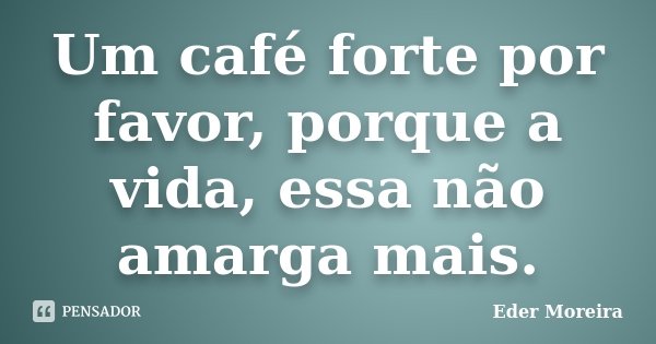 Um café forte por favor, porque a vida, essa não amarga mais.... Frase de Eder Moreira.