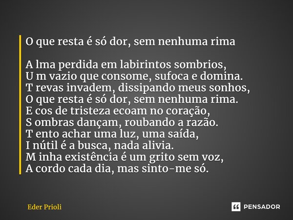 ⁠O que resta é só dor, sem nenhuma rima A lma perdida em labirintos sombrios, U m vazio que consome, sufoca e domina. T revas invadem, dissipando meus sonhos, O... Frase de Eder Prioli.