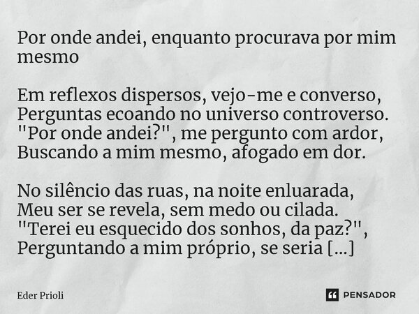 ⁠Por onde andei, enquanto procurava por mim mesmo Em reflexos dispersos, vejo-me e converso, Perguntas ecoando no universo controverso. "Por onde andei?&qu... Frase de Eder Prioli.