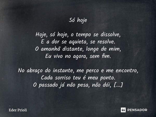 ⁠Só hoje Hoje, só hoje, o tempo se dissolve, E a dor se aquieta, se resolve. O amanhã distante, longe de mim, Eu vivo no agora, sem fim. No abraço do instante, ... Frase de Eder Prioli.