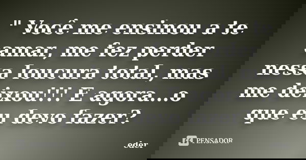" Você me ensinou a te amar, me fez perder nessa loucura total, mas me deixou!!! E agora...o que eu devo fazer?... Frase de Eder.