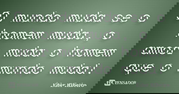 O mundo muda se o homem muda, o amor muda o homem que o mundo muda!... Frase de Éder Ribeiro.