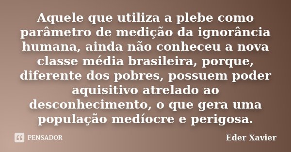 Aquele que utiliza a plebe como parâmetro de medição da ignorância humana, ainda não conheceu a nova classe média brasileira, porque, diferente dos pobres, poss... Frase de Eder Xavier.