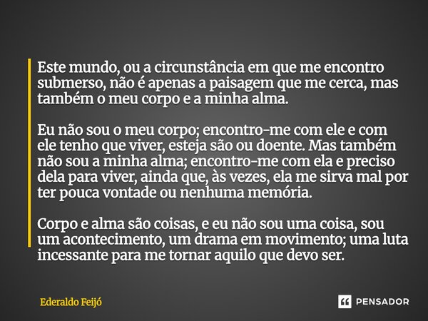 Este mundo, ou a circunstância em que me encontro submerso, não é apenas a paisagem que me cerca, mas também o meu corpo e a minha alma. Eu não sou o meu corpo... Frase de Ederaldo Feijó.