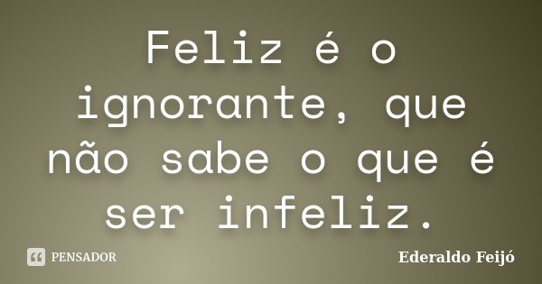 Feliz é o ignorante, que não sabe o que é ser infeliz.... Frase de Ederaldo Feijó.