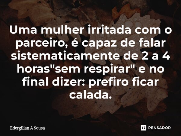 ⁠Uma mulher irritada com o parceiro, é capaz de falar sistematicamente de 2 a 4 horas "sem respirar" e no final dizer: prefiro ficar calada.... Frase de Edergilian A Sousa.