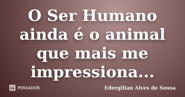 O Ser Humano ainda é o animal que mais me impressiona...... Frase de Edergilian Alves de Sousa.