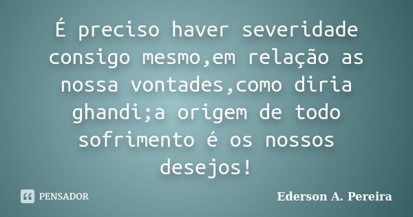 É preciso haver severidade consigo mesmo,em relação as nossa vontades,como diria ghandi;a origem de todo sofrimento é os nossos desejos!... Frase de Ederson A. Pereira.