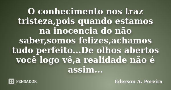 O conhecimento nos traz tristeza,pois quando estamos na inocencia do não saber,somos felizes,achamos tudo perfeito...De olhos abertos você logo vê,a realidade n... Frase de Ederson A. Pereira.