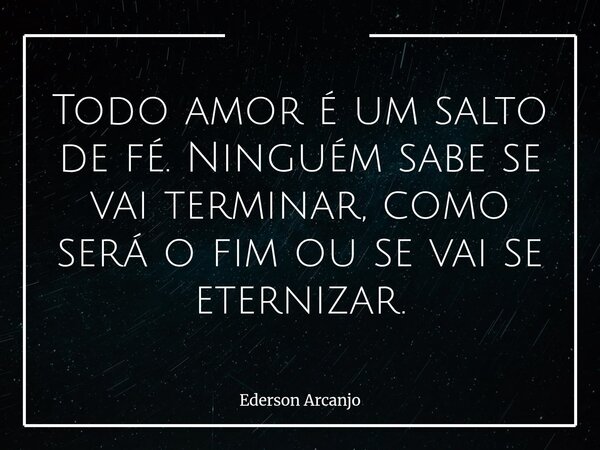 Todo amor é um salto de fé. Ninguém sabe se vai terminar, como será o fim ou se vai se eternizar.... Frase de Ederson Arcanjo.