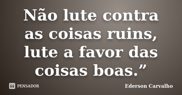 Não lute contra as coisas ruins, lute a favor das coisas boas.”... Frase de Ederson Carvalho.