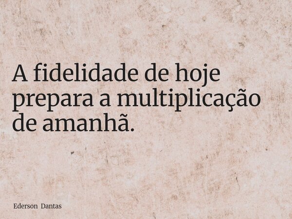 A fidelidade de hoje prepara a multiplicação de amanhã.... Frase de Ederson Dantas.