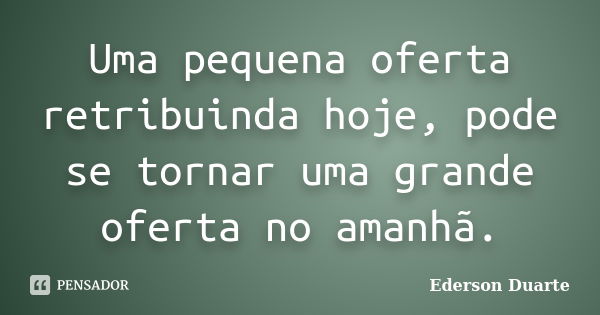 Uma pequena oferta retribuinda hoje, pode se tornar uma grande oferta no amanhã.... Frase de Ederson Duarte.