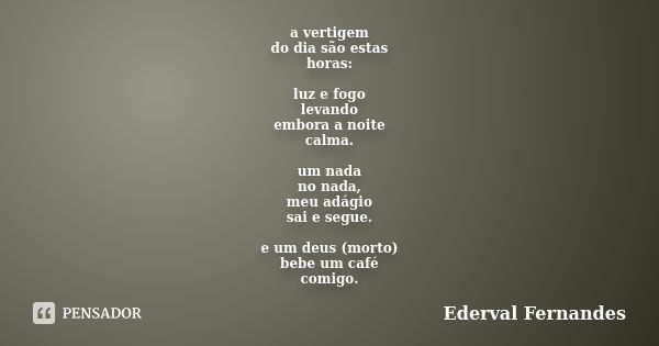 a vertigem do dia são estas horas: luz e fogo levando embora a noite calma. um nada no nada, meu adágio sai e segue. e um deus (morto) bebe um café comigo.... Frase de Ederval Fernandes.