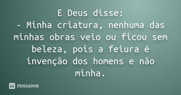 E Deus disse: - Minha criatura, nenhuma das minhas obras veio ou ficou sem beleza, pois a feiura é invenção dos homens e não minha.... Frase de Anônimo.