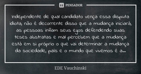 Independente de qual candidato vença essa disputa idiota, não é decorrente disso que a mudança iniciará, as pessoas inflam seus egos defendendo suas teses abstr... Frase de Ede Vauchinski.