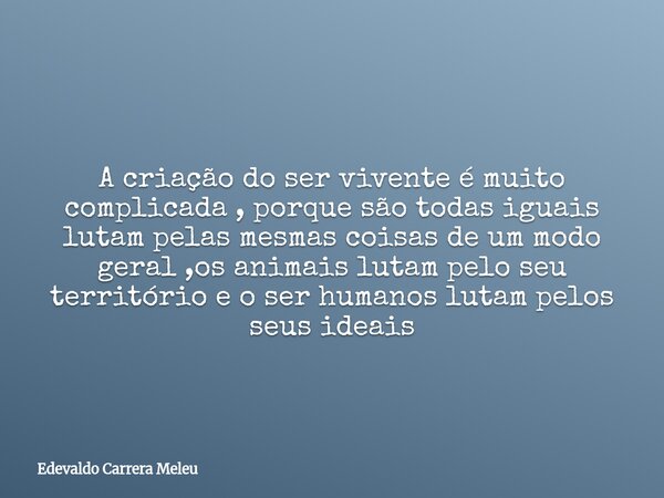 A criação do ser vivente é muito complicada , porque são todas iguais lutam pelas mesmas coisas de um modo geral ,os animais lutam pelo seu território e o ser h... Frase de Edevaldo Carrera Meleu.