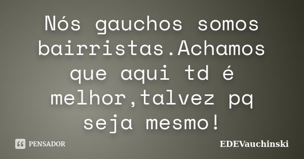 Nós gauchos somos bairristas.Achamos que aqui td é melhor,talvez pq seja mesmo!... Frase de EDEVauchinski.