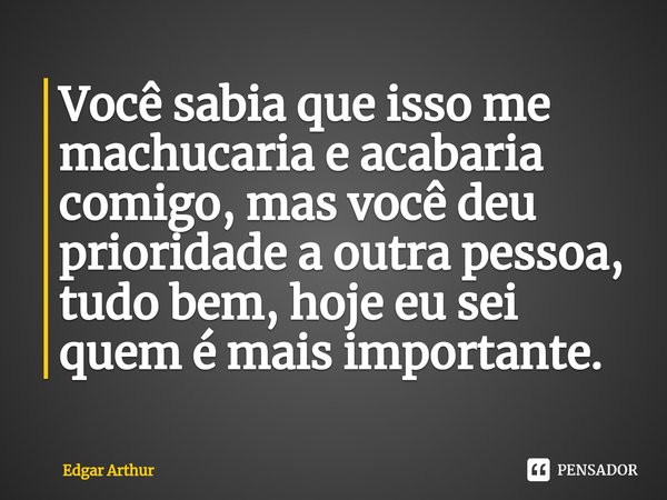⁠Você sabia que isso me machucaria e acabaria comigo, mas você deu prioridade a outra pessoa, tudo bem, hoje eu sei quem é mais importante.... Frase de Edgar Arthur.