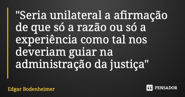 "Seria unilateral a afirmação de que só a razão ou só a experiência como tal nos deveriam guiar na administração da justiça"... Frase de Edgar Bodenheimer.