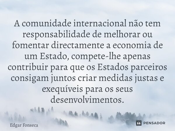 ⁠A comunidade internacional não tem responsabilidade de melhorar ou fomentar directamente a economia de um Estado, compete-lhe apenas contribuir para que os Est... Frase de Edgar Fonseca.