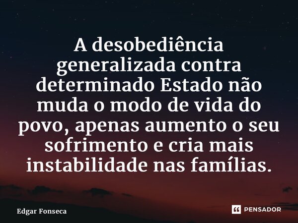 ⁠A desobediência generalizada contra determinado Estado não muda o modo de vida do povo, apenas aumento o seu sofrimento e cria mais instabilidade nas famílias.... Frase de Edgar Fonseca.