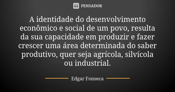 A identidade do desenvolvimento econômico e social de um povo, resulta da sua capacidade em produzir e fazer crescer uma área determinada do saber produtivo, qu... Frase de Edgar Fonseca.