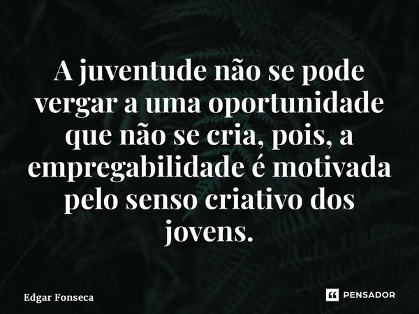 ⁠A juventude não se pode vergar a uma oportunidade que não se cria, pois, a empregabilidade é motivada pelo senso criativo dos jovens.... Frase de Edgar Fonseca.