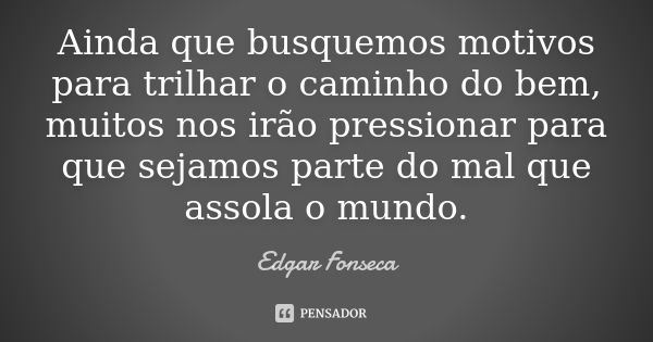 Ainda que busquemos motivos para trilhar o caminho do bem, muitos nos irão pressionar para que sejamos parte do mal que assola o mundo.... Frase de Edgar Fonseca.