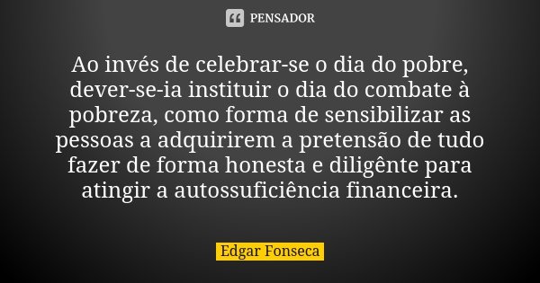 Ao invés de celebrar-se o dia do pobre, dever-se-ia instituir o dia do combate à pobreza, como forma de sensibilizar as pessoas a adquirirem a pretensão de tudo... Frase de Edgar Fonseca.