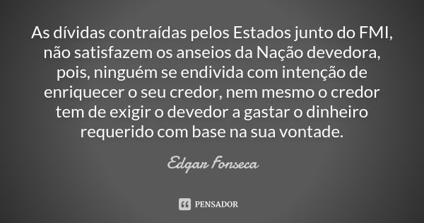 As dívidas contraídas pelos Estados junto do FMI, não satisfazem os anseios da Nação devedora, pois, ninguém se endivida com intenção de enriquecer o seu credor... Frase de Edgar Fonseca.