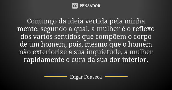 Comungo da ideia vertida pela minha mente, segundo a qual, a mulher é o reflexo dos varios sentidos que compõem o corpo de um homem, pois, mesmo que o homem não... Frase de Edgar Fonseca.