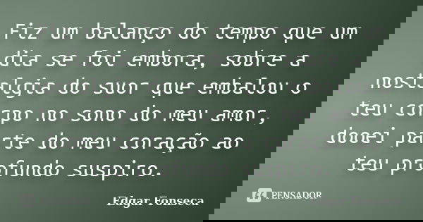 Fiz um balanço do tempo que um dia se foi embora, sobre a nostalgia do suor que embalou o teu corpo no sono do meu amor, dooei parte do meu coração ao teu profu... Frase de Edgar Fonseca.