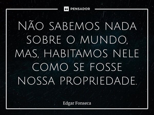 ⁠Não sabemos nada sobre o mundo, mas, habitamos nele como se fosse nossa propriedade.... Frase de Edgar Fonseca.