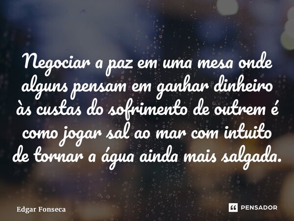 ⁠Negociar a paz em uma mesa onde alguns pensam em ganhar dinheiro às custas do sofrimento de outrem é como jogar sal ao mar com intuito de tornar a água ainda m... Frase de Edgar Fonseca.