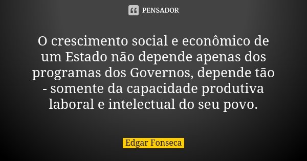 O crescimento social e econômico de um Estado não depende apenas dos programas dos Governos, depende tão - somente da capacidade produtiva laboral e intelectual... Frase de Edgar Fonseca.