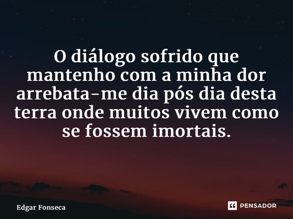 O diálogo sofrido que mantenho com a minha dor arrebata-me dia pós dia desta terra onde muitos vivem como se fossem imortais. ⁠... Frase de Edgar Fonseca.