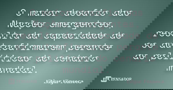 O maior desafio das Nações emergentes, resulta da capacidade de se autoafirmarem perante as políticas do cenário mundial.... Frase de Edgar Fonseca.