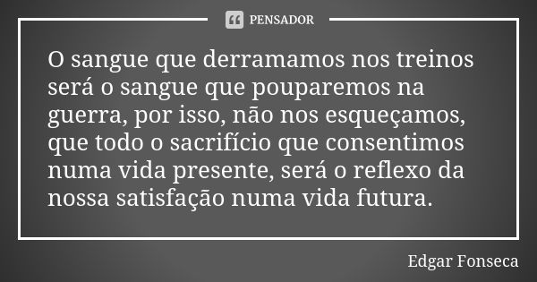 O sangue que derramamos nos treinos será o sangue que pouparemos na guerra, por isso, não nos esqueçamos, que todo o sacrifício que consentimos numa vida presen... Frase de Edgar Fonseca.