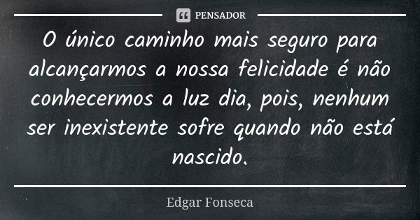 O único caminho mais seguro para alcançarmos a nossa felicidade é não conhecermos a luz dia, pois, nenhum ser inexistente sofre quando não está nascido.... Frase de Edgar Fonseca.